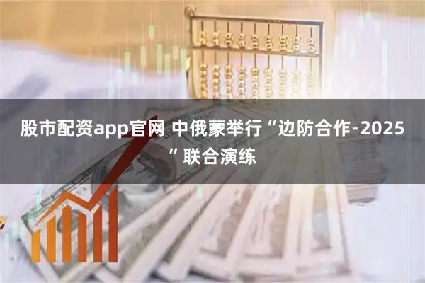 股市配资app官网 中俄蒙举行“边防合作-2025”联合演练