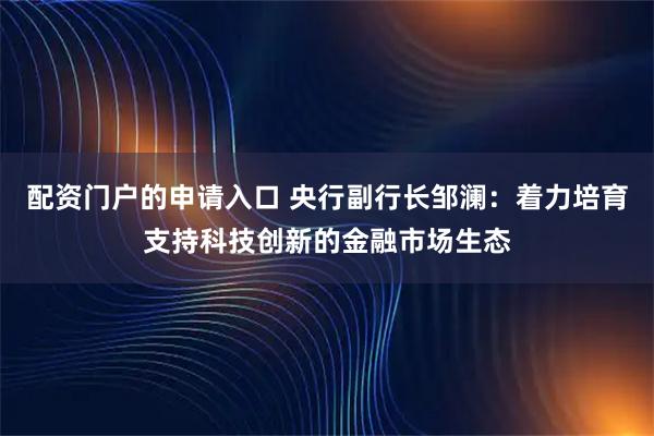 配资门户的申请入口 央行副行长邹澜：着力培育支持科技创新的金融市场生态