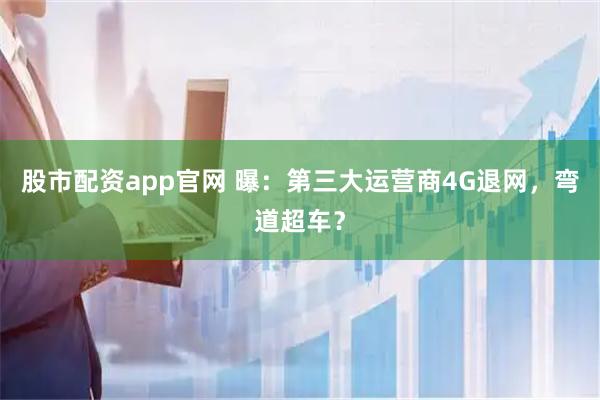股市配资app官网 曝：第三大运营商4G退网，弯道超车？