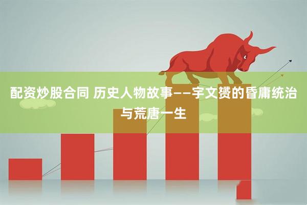 配资炒股合同 历史人物故事——宇文赟的昏庸统治与荒唐一生