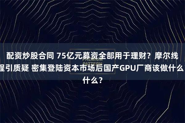 配资炒股合同 75亿元募资全部用于理财？摩尔线程引质疑 密集登陆资本市场后国产GPU厂商该做什么？