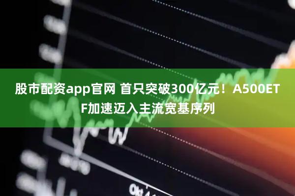 股市配资app官网 首只突破300亿元！A500ETF加速迈入主流宽基序列