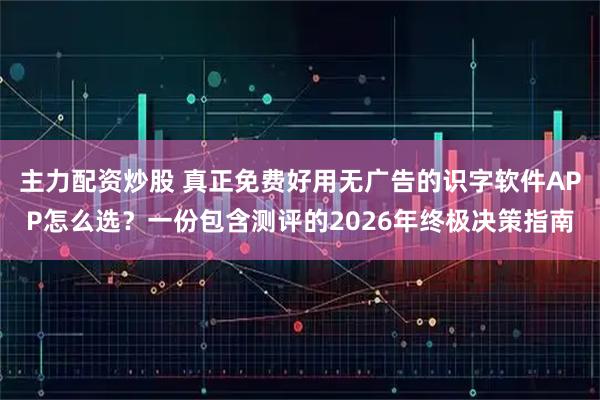 主力配资炒股 真正免费好用无广告的识字软件APP怎么选？一份包含测评的2026年终极决策指南