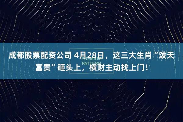成都股票配资公司 4月28日，这三大生肖“泼天富贵”砸头上，横财主动找上门！