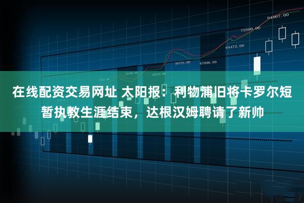 在线配资交易网址 太阳报：利物浦旧将卡罗尔短暂执教生涯结束，达根汉姆聘请了新帅
