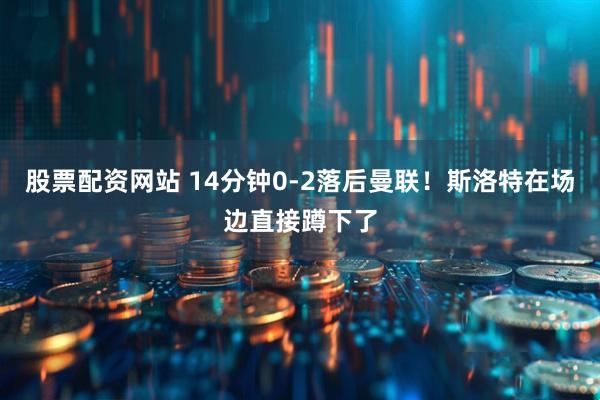 股票配资网站 14分钟0-2落后曼联！斯洛特在场边直接蹲下了