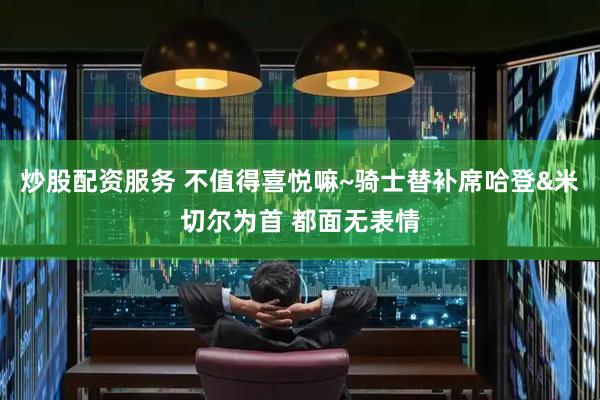 炒股配资服务 不值得喜悦嘛~骑士替补席哈登&米切尔为首 都面无表情