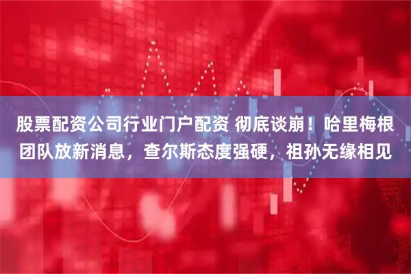 股票配资公司行业门户配资 彻底谈崩！哈里梅根团队放新消息，查尔斯态度强硬，祖孙无缘相见