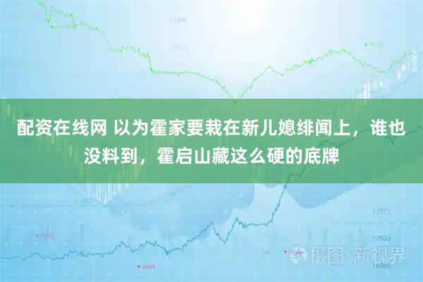 配资在线网 以为霍家要栽在新儿媳绯闻上，谁也没料到，霍启山藏这么硬的底牌
