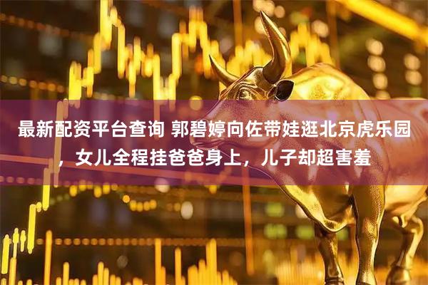 最新配资平台查询 郭碧婷向佐带娃逛北京虎乐园，女儿全程挂爸爸身上，儿子却超害羞