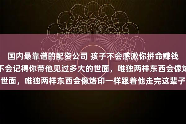 国内最靠谱的配资公司 孩子不会感激你拼命赚钱给他最好的物质条件，不会记得你带他见过多大的世面，唯独两样东西会像烙印一样跟着他走完这辈子