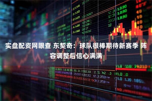 实盘配资网眼查 东契奇：球队很棒期待新赛季 阵容调整后信心满满