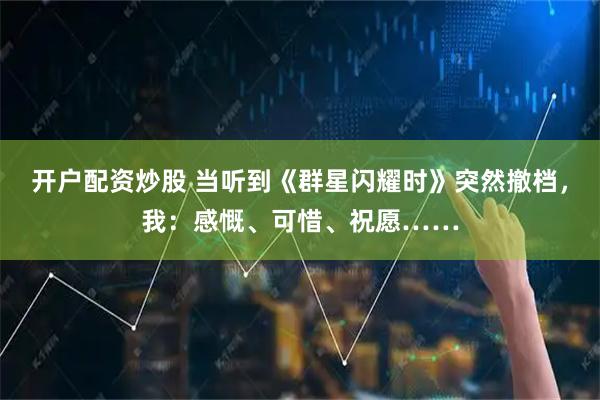 开户配资炒股 当听到《群星闪耀时》突然撤档，我：感慨、可惜、祝愿……