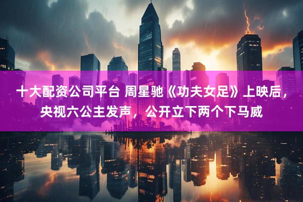 十大配资公司平台 周星驰《功夫女足》上映后，央视六公主发声，公开立下两个下马威