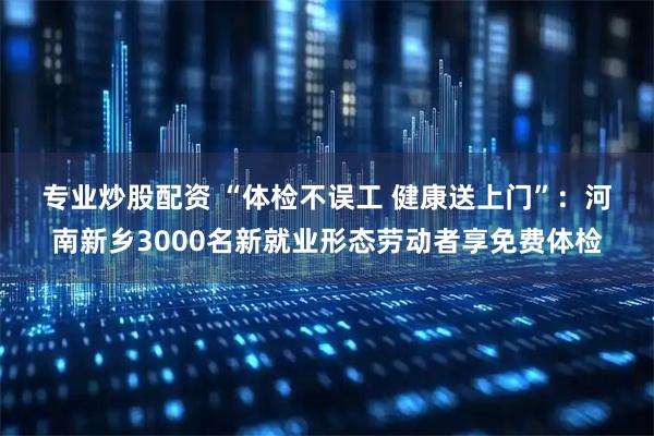 专业炒股配资 “体检不误工 健康送上门”：河南新乡3000名新就业形态劳动者享免费体检