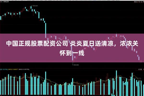 中国正规股票配资公司 炎炎夏日送清凉，浓浓关怀到一线