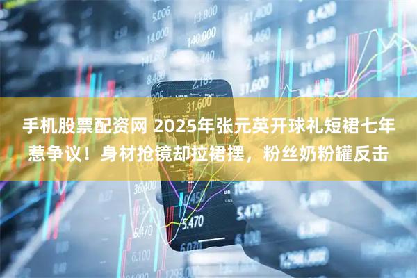 手机股票配资网 2025年张元英开球礼短裙七年惹争议！身材抢镜却拉裙摆，粉丝奶粉罐反击