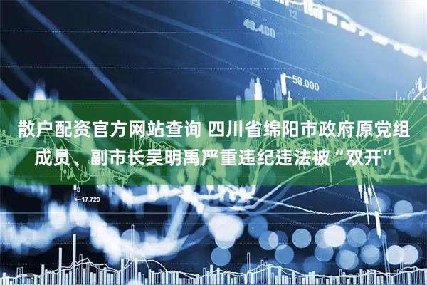 散户配资官方网站查询 四川省绵阳市政府原党组成员、副市长吴明禹严重违纪违法被“双开”
