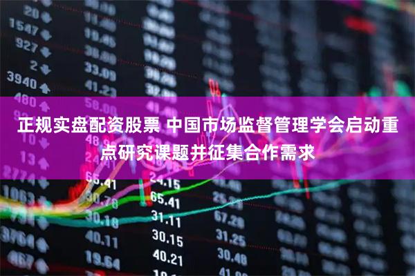 正规实盘配资股票 中国市场监督管理学会启动重点研究课题并征集合作需求